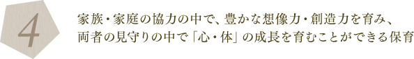 4. 家族・家庭の協力の中で、豊かな想像力・創造力を育み、両者の見守りの中で「心・体」の成長を育むことができる保育